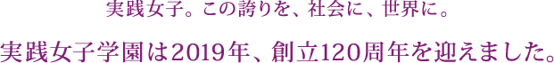 実践女子。この誇りを、社会に、世界に。実践女子学園は2019年、創立120周年を迎えました。