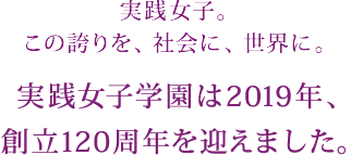 実践女子。この誇りを、社会に、世界に。実践女子学園は2019年、創立120周年を迎えました。