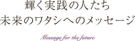 輝く実践の人たち　未来のワタシへのメッセージ Message for the future