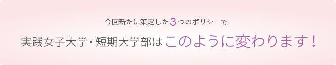 今回新たに策定した３つのポリシーで実践女子大学・短期大学部はこのように変わります！